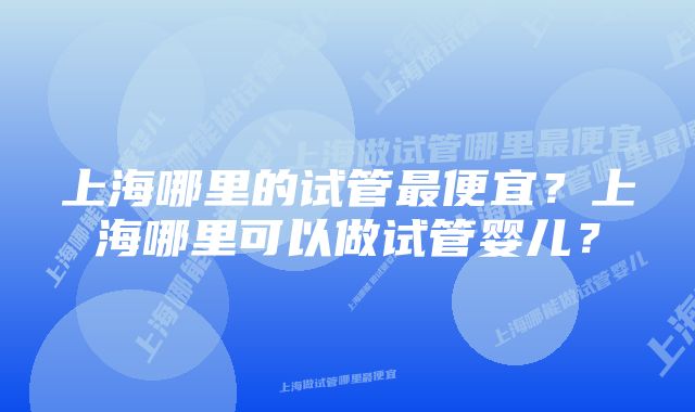 上海哪里的试管最便宜？上海哪里可以做试管婴儿？