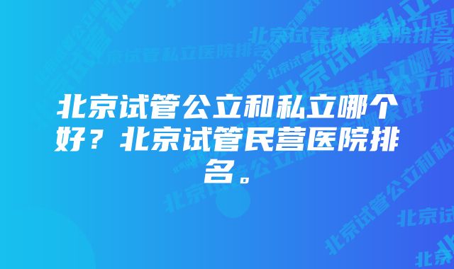 北京试管公立和私立哪个好？北京试管民营医院排名。