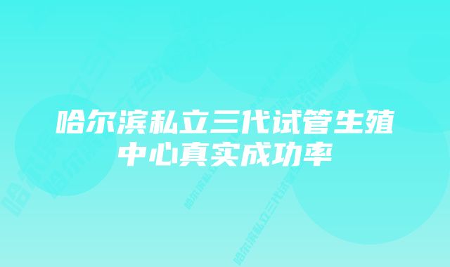 哈尔滨私立三代试管生殖中心真实成功率