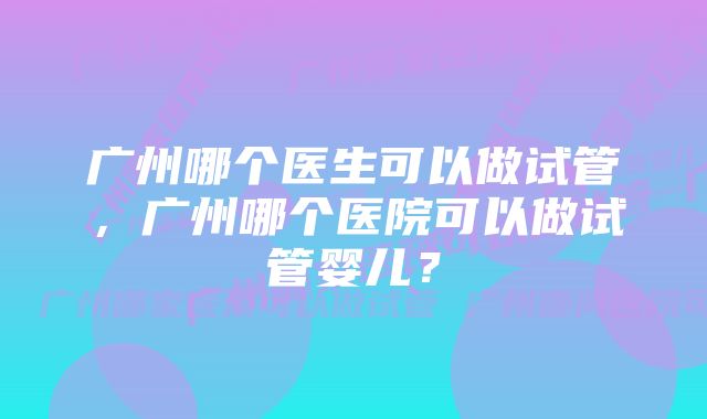 广州哪个医生可以做试管，广州哪个医院可以做试管婴儿？