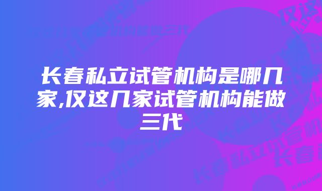 长春私立试管机构是哪几家,仅这几家试管机构能做三代