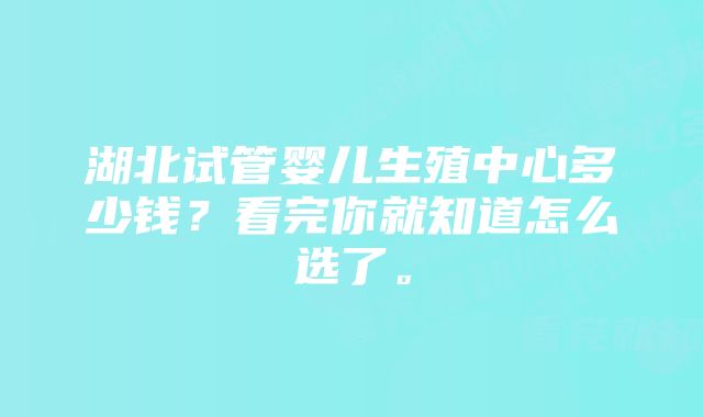 湖北试管婴儿生殖中心多少钱？看完你就知道怎么选了。