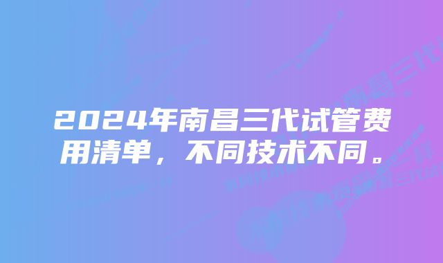 2024年南昌三代试管费用清单，不同技术不同。