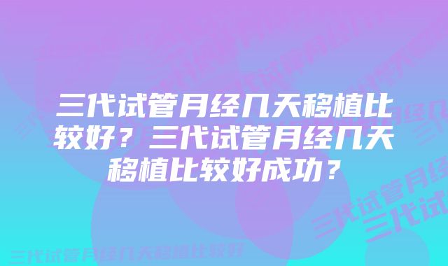 三代试管月经几天移植比较好？三代试管月经几天移植比较好成功？