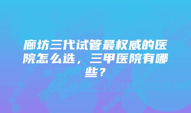 廊坊三代试管最权威的医院怎么选，三甲医院有哪些？