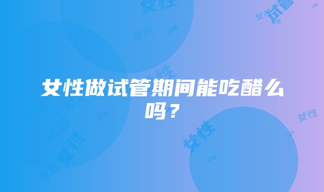 女性做试管期间能吃醋么吗？