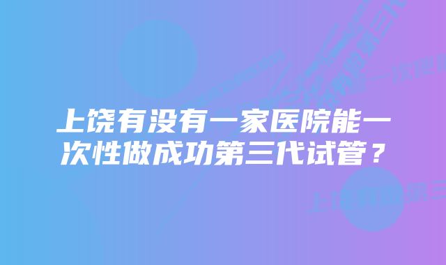 上饶有没有一家医院能一次性做成功第三代试管？