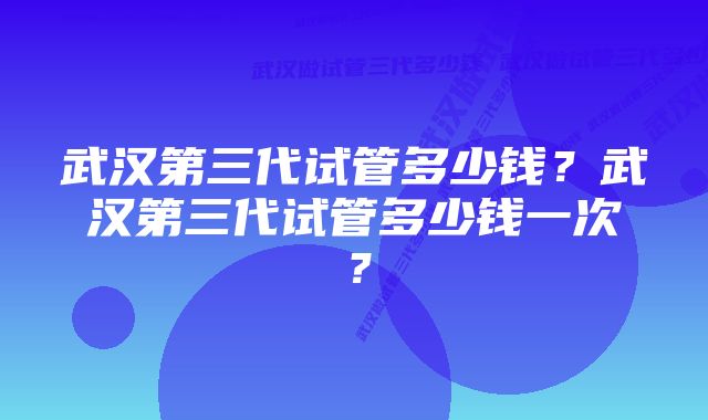 武汉第三代试管多少钱？武汉第三代试管多少钱一次？