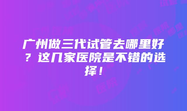 广州做三代试管去哪里好？这几家医院是不错的选择！