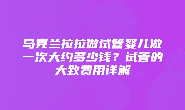 乌克兰拉拉做试管婴儿做一次大约多少钱？试管的大致费用详解