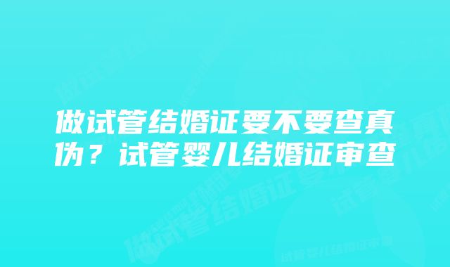 做试管结婚证要不要查真伪？试管婴儿结婚证审查