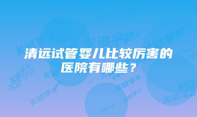 清远试管婴儿比较厉害的医院有哪些？