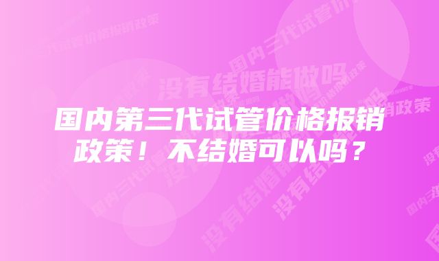 国内第三代试管价格报销政策！不结婚可以吗？