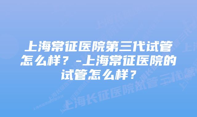 上海常征医院第三代试管怎么样？-上海常征医院的试管怎么样？