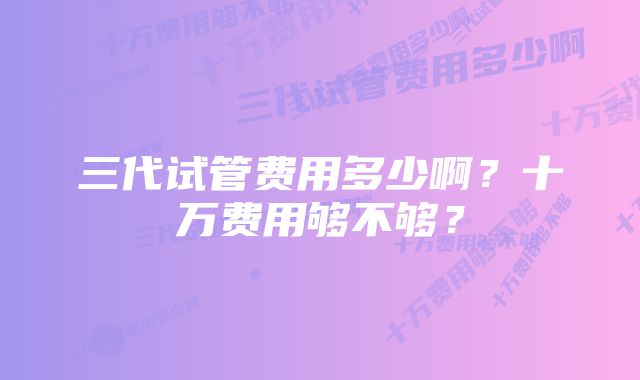 三代试管费用多少啊？十万费用够不够？