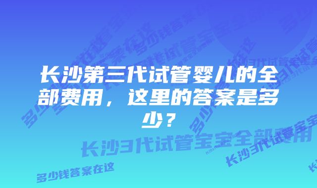 长沙第三代试管婴儿的全部费用，这里的答案是多少？