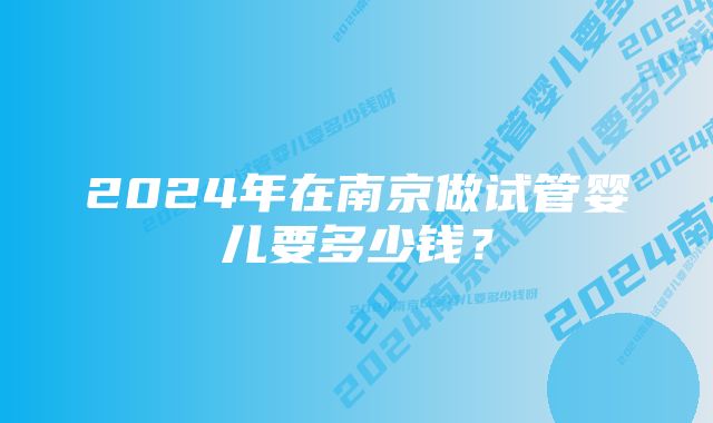 2024年在南京做试管婴儿要多少钱？