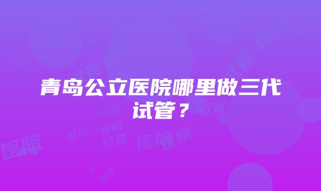 青岛公立医院哪里做三代试管？