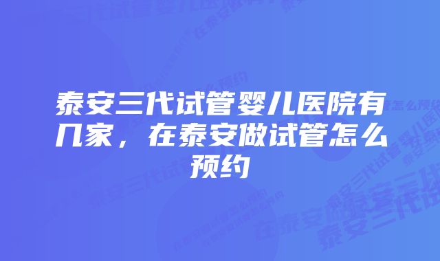 泰安三代试管婴儿医院有几家，在泰安做试管怎么预约