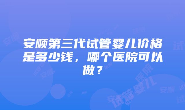 安顺第三代试管婴儿价格是多少钱，哪个医院可以做？