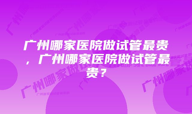 广州哪家医院做试管最贵，广州哪家医院做试管最贵？