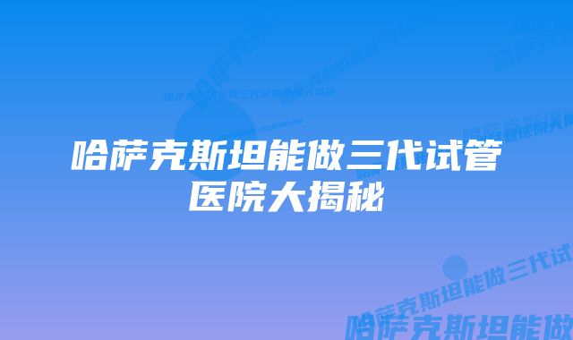 哈萨克斯坦能做三代试管医院大揭秘