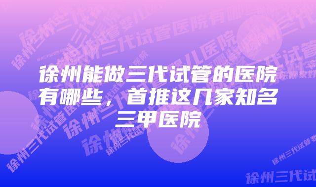 徐州能做三代试管的医院有哪些，首推这几家知名三甲医院