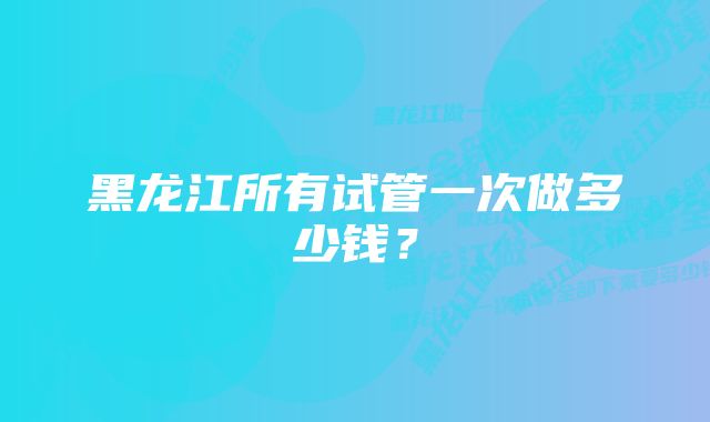 黑龙江所有试管一次做多少钱？