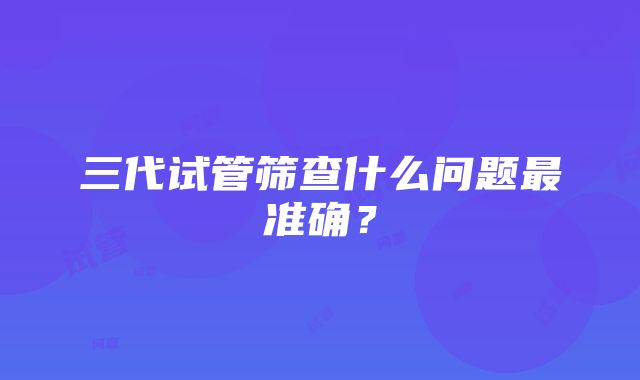 三代试管筛查什么问题最准确？