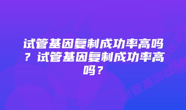 试管基因复制成功率高吗？试管基因复制成功率高吗？