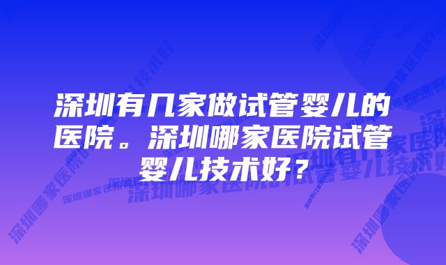 深圳有几家做试管婴儿的医院。深圳哪家医院试管婴儿技术好？