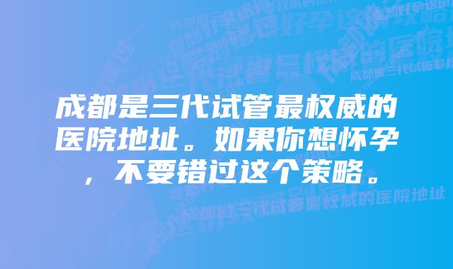 成都是三代试管最权威的医院地址。如果你想怀孕，不要错过这个策略。