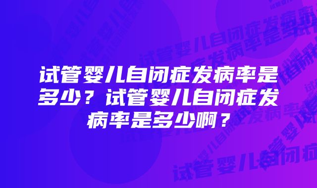 试管婴儿自闭症发病率是多少？试管婴儿自闭症发病率是多少啊？