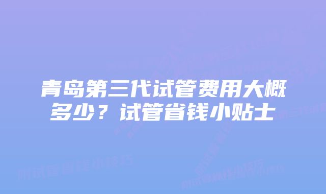 青岛第三代试管费用大概多少？试管省钱小贴士