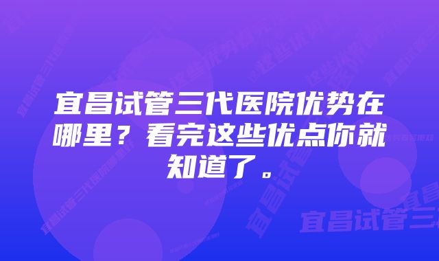 宜昌试管三代医院优势在哪里？看完这些优点你就知道了。