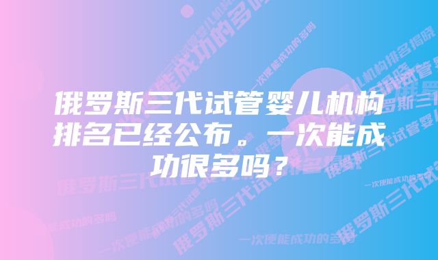 俄罗斯三代试管婴儿机构排名已经公布。一次能成功很多吗？