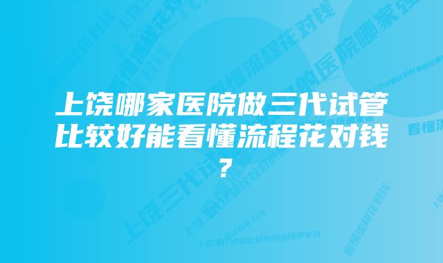 上饶哪家医院做三代试管比较好能看懂流程花对钱？