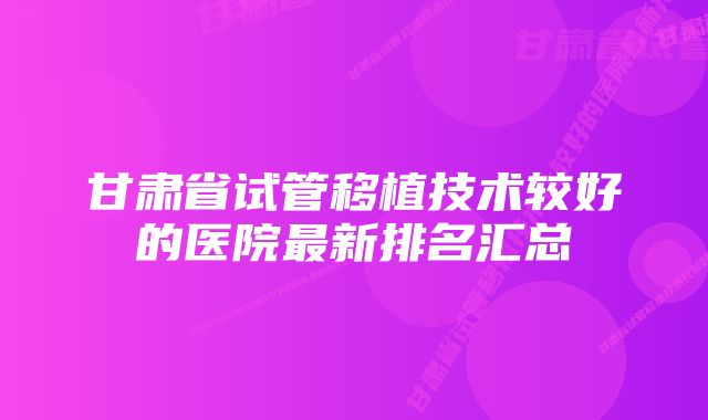 甘肃省试管移植技术较好的医院最新排名汇总