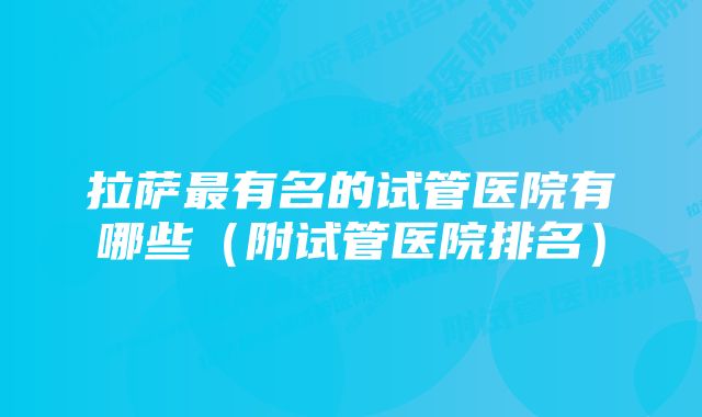 拉萨最有名的试管医院有哪些（附试管医院排名）