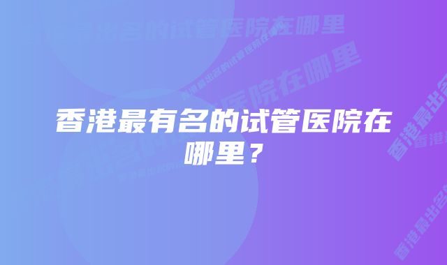 香港最有名的试管医院在哪里？