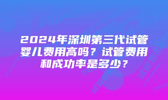 2024年深圳第三代试管婴儿费用高吗？试管费用和成功率是多少？