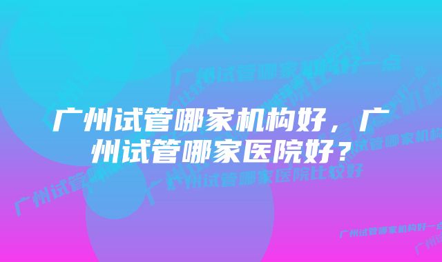 广州试管哪家机构好，广州试管哪家医院好？