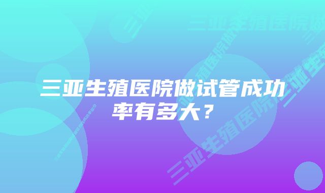 三亚生殖医院做试管成功率有多大？