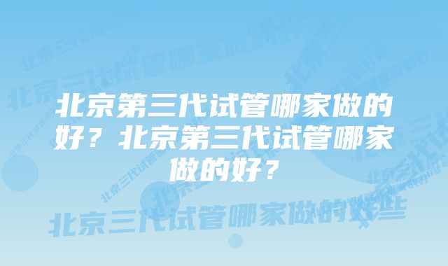 北京第三代试管哪家做的好？北京第三代试管哪家做的好？