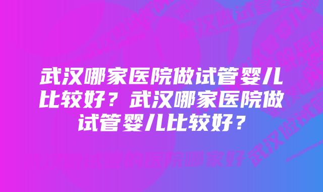 武汉哪家医院做试管婴儿比较好？武汉哪家医院做试管婴儿比较好？