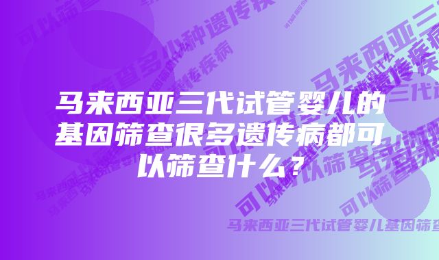 马来西亚三代试管婴儿的基因筛查很多遗传病都可以筛查什么？