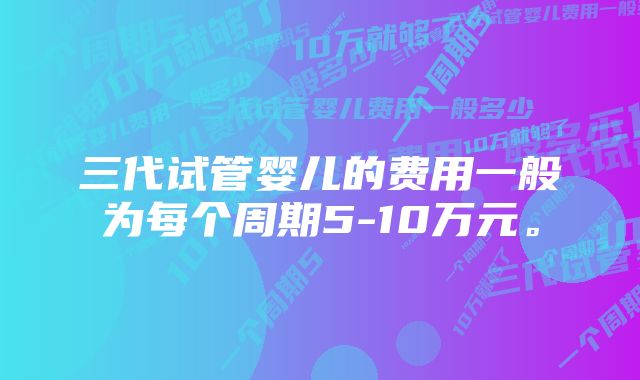 三代试管婴儿的费用一般为每个周期5-10万元。