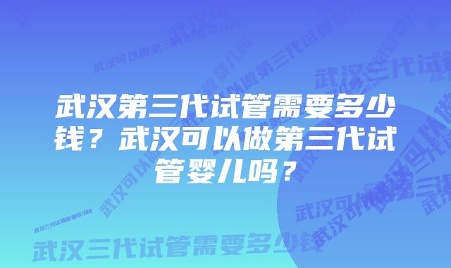 武汉第三代试管需要多少钱？武汉可以做第三代试管婴儿吗？