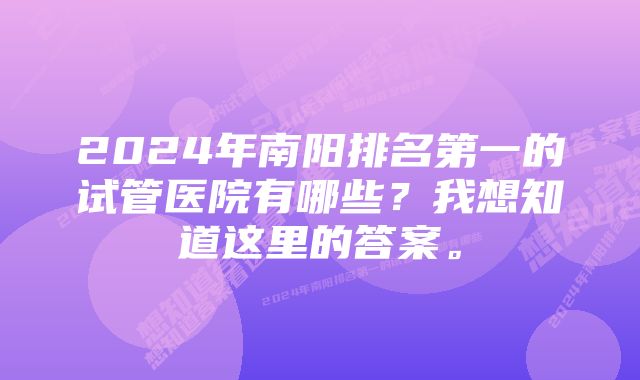 2024年南阳排名第一的试管医院有哪些？我想知道这里的答案。