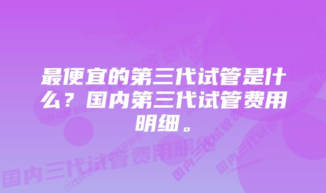 最便宜的第三代试管是什么？国内第三代试管费用明细。